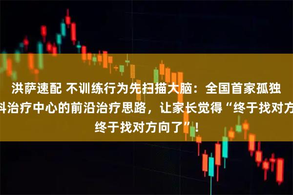 洪萨速配 不训练行为先扫描大脑：全国首家孤独症多学科治疗中心的前沿治疗思路，让家长觉得“终于找对方向了”！