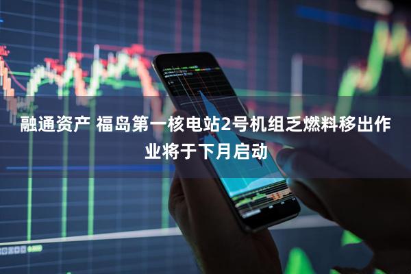 融通资产 福岛第一核电站2号机组乏燃料移出作业将于下月启动