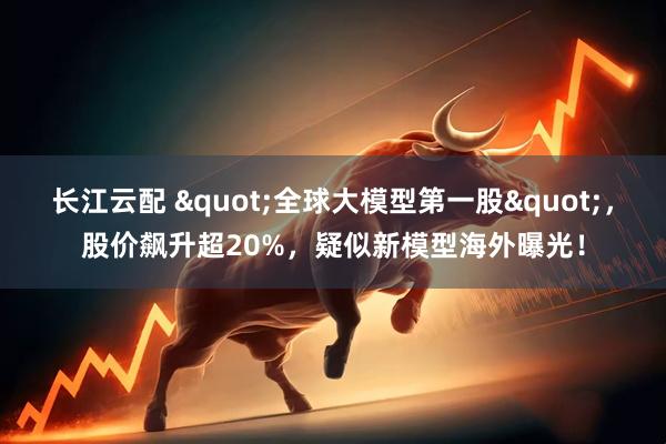 长江云配 "全球大模型第一股"，股价飙升超20%，疑似新模型海外曝光！